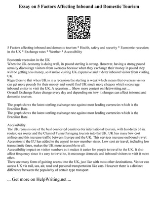 Essay on 5 Factors Affecting Inbound and Domestic Tourism
5 Factors affecting inbound and domestic tourism * Health, safety and security * Economic recession
in the UK * Exchange rates * Weather * Accessibility
Economic recession in the UK
When the UK economy is doing well, its pound sterling is strong. However, having a strong pound
actually discourage visitors from overseas because when they exchange their money in pound they
will be getting less money, so it make visiting UK expensive and it deter inbound visitor from visiting
UK.
Regardless to that when UK is in a recession the sterling is weak which means that overseas visitor
can get more pounds for their money and would find UK much more cheaper which encourage
inbound visitor to visit the UK. A recession ... Show more content on Helpwriting.net ...
Overall Exchange Rates change every day and depending on how it changes can affect inbound and
domestic tourism.
The graph shows the latest sterling exchange rate against most leading currencies which is the
Brazilian Rate.
The graph shows the latest sterling exchange rate against most leading currencies which is the
Brazilian Rate.
Accessibility
The UK remains one of the best connected countries for international tourism, with hundreds of air
routes, sea routes and the Channel Tunnel bringing tourists into the UK. UK has many low cost
airlines and this increase traffic between Europe and the UK. This services increase outbound travel.
Accession to the EU has added to the appeal to new member states. Low cost air travel, including low
transatlantic fares, makes the UK more accessible to all.
Accessibility impact on visitor numbers as it makes it easier for people to travel to the UK. It also
affect frequency since it s easy to travel to, it encourage domestic and inbound visitors to visit it more
often.
There are many form of gaining access into the UK, just like with most other destinations. Visitor can
access UK via rail, sea, air, road and personal transportation like cars. However there is a distinct
difference between the popularity of certain type transport
... Get more on HelpWriting.net ...
 