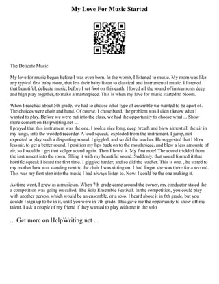My Love For Music Started
The Delicate Music
My love for music began before I was even born. In the womb, I listened to music. My mom was like
any typical first baby mom, that lets their baby listen to classical and instrumental music. I listened
that beautiful, delicate music, before I set foot on this earth. I loved all the sound of instruments deep
and high play together, to make a masterpiece. This is when my love for music started to bloom.
When I reached about 5th grade, we had to choose what type of ensemble we wanted to be apart of.
The choices were choir and band. Of course, I chose band, the problem was I didn t know what I
wanted to play. Before we were put into the class, we had the opportunity to choose what ... Show
more content on Helpwriting.net ...
I prayed that this instrument was the one. I took a nice long, deep breath and blew almost all the air in
my lungs, into the wooded recorder. A loud squeak, exploded from the instrument. I jump, not
expected to play such a disgusting sound. I giggled, and so did the teacher. He suggested that I blow
less air, to get a better sound. I position my lips back on to the mouthpiece, and blew a less amountq of
air, so I wouldn t get that volger sound again. Then I heard it. My first note! The sound trickled from
the instrument into the room, filling it with my beautiful sound. Suddenly, that sound formed it that
horrific squeak I heard the first time. I giggled harder, and so did the teacher. This is one. , he stated to
my mother how was standing next to the chair I was sitting on. I had forgot she was there for a second.
This was my first step into the music I had always listen to. Now, I could be the one making it.
As time went, I grew as a musician. When 7th grade came around the corner, my conductor stated the
a competition was going on called, The Solo Ensemble Festival. In the competition, you could play
with another person, which would be an ensemble, or a solo. I heard about it in 6th grade, but you
couldn t sign up to be in it, until you were in 7th grade. This gave me the opportunity to show off my
talent. I ask a couple of my friend if they wanted to play with me in the solo
... Get more on HelpWriting.net ...
 
