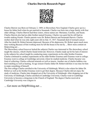 Charles Darwin Research Paper
Charles Darwin was Born on February 2, 1809, in Shrewsbury New England. Charles grew up in a
house his father built when he got married to Susannah. Charles was born into a large family with four
older siblings. Charles Darwin had three sisters, whose names are: Marianne, Caroline, and Susan.
Charles Darwin also had an older brother named Erasmus. Charles was quiet but he still had no
trouble making friends. Charles parents were Dr. Robert Darwin and Susannah Darwin. Charles
mother died when he was only eight years old on July 15, 1817. Susannah died of stomach cancer.
After her death Dr. Robert became depressed. Because of his depression, Dr. Robert spent much more
time working.Because of him working more he left the house to be run by ... Show more content on
Helpwriting.net ...
The Shrewsbury school however lacked the subjects Charles was interested in.The shrewsbury school
taught the classics, which Charles found irrelevant. However, Charles made up for his lack of interest
in the subjects his school taught be conducting many experiments on his older brother Erasmus.
Charles continued to conduct experiments on his older brother Erasmus until Erasmus went to college.
Erasmus went to college at Cambridge university where he studied medicine. Charles became very
fond of collecting, Charles collected minerals as well as insects. Another one of charles hobbies was
bird watching as well as hunting. At age sixteen Charles father Dr. Robert told him it was time for him
to make something of himself.
The first college Charles enrolled to the University of Edinburgh, Which is also where his father Dr.
Robert as well as his brother Erasmus went to get their degree. Because Charles did not enjoy the
study of medicine, Charles later dropped out of the University of Edinburgh. After dropping out of the
University of Edinburgh, Charles enrolled at Cambridge University. Charles went to Cambridge
University to become a clergyman in the Church of England. The degree Charles received at
Cambridge University was a degree in
... Get more on HelpWriting.net ...
 