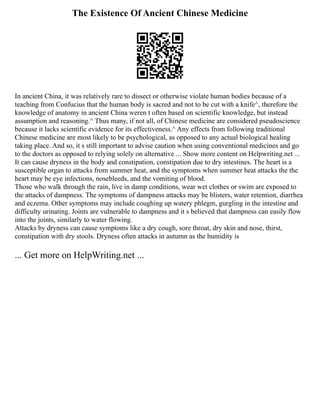 The Existence Of Ancient Chinese Medicine
In ancient China, it was relatively rare to dissect or otherwise violate human bodies because of a
teaching from Confucius that the human body is sacred and not to be cut with a knife^, therefore the
knowledge of anatomy in ancient China weren t often based on scientific knowledge, but instead
assumption and reasoning.^ Thus many, if not all, of Chinese medicine are considered pseudoscience
because it lacks scientific evidence for its effectiveness.^ Any effects from following traditional
Chinese medicine are most likely to be psychological, as opposed to any actual biological healing
taking place. And so, it s still important to advise caution when using conventional medicines and go
to the doctors as opposed to relying solely on alternative ... Show more content on Helpwriting.net ...
It can cause dryness in the body and constipation, constipation due to dry intestines. The heart is a
susceptible organ to attacks from summer heat, and the symptoms when summer heat attacks the the
heart may be eye infections, nosebleeds, and the vomiting of blood.
Those who walk through the rain, live in damp conditions, wear wet clothes or swim are exposed to
the attacks of dampness. The symptoms of dampness attacks may be blisters, water retention, diarrhea
and eczema. Other symptoms may include coughing up watery phlegm, gurgling in the intestine and
difficulty urinating. Joints are vulnerable to dampness and it s believed that dampness can easily flow
into the joints, similarly to water flowing.
Attacks by dryness can cause symptoms like a dry cough, sore throat, dry skin and nose, thirst,
constipation with dry stools. Dryness often attacks in autumn as the humidity is
... Get more on HelpWriting.net ...
 