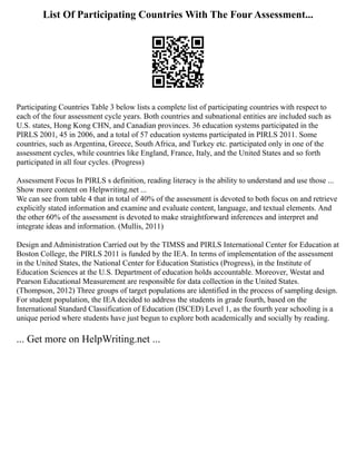List Of Participating Countries With The Four Assessment...
Participating Countries Table 3 below lists a complete list of participating countries with respect to
each of the four assessment cycle years. Both countries and subnational entities are included such as
U.S. states, Hong Kong CHN, and Canadian provinces. 36 education systems participated in the
PIRLS 2001, 45 in 2006, and a total of 57 education systems participated in PIRLS 2011. Some
countries, such as Argentina, Greece, South Africa, and Turkey etc. participated only in one of the
assessment cycles, while countries like England, France, Italy, and the United States and so forth
participated in all four cycles. (Progress)
Assessment Focus In PIRLS s definition, reading literacy is the ability to understand and use those ...
Show more content on Helpwriting.net ...
We can see from table 4 that in total of 40% of the assessment is devoted to both focus on and retrieve
explicitly stated information and examine and evaluate content, language, and textual elements. And
the other 60% of the assessment is devoted to make straightforward inferences and interpret and
integrate ideas and information. (Mullis, 2011)
Design and Administration Carried out by the TIMSS and PIRLS International Center for Education at
Boston College, the PIRLS 2011 is funded by the IEA. In terms of implementation of the assessment
in the United States, the National Center for Education Statistics (Progress), in the Institute of
Education Sciences at the U.S. Department of education holds accountable. Moreover, Westat and
Pearson Educational Measurement are responsible for data collection in the United States.
(Thompson, 2012) Three groups of target populations are identified in the process of sampling design.
For student population, the IEA decided to address the students in grade fourth, based on the
International Standard Classification of Education (ISCED) Level 1, as the fourth year schooling is a
unique period where students have just begun to explore both academically and socially by reading.
... Get more on HelpWriting.net ...
 