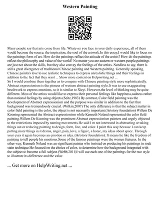 Western Painting
Many people say that arts come from life. Whatever you face in your daily experience, all of them
would become the source, the inspiration, the soul of the artwork.In this essay,I would like to focus on
the paintings form of art. How do the paintings reflect the attitude of the artists? How do the paintings
reflect the philosophy and value of the world? No matter you are eastern or western people,paintings
are just not about the skills, but they also convey the feelings of the artists. Needless to say, there is
still a great divergence of traditional Chinese painting and Western painting. Generally speaking,
Chinese painters love to use realistic techniques to express unrealistic things and their feelings in
addition to the fact that they want ... Show more content on Helpwriting.net ...
So I would combine them together as to compare with Chinese painting style more sophisticatedly.
Abstract expressionism is the pioneer of western abstract painting style.It was to use exaggerating
brushwork to express emotions, so it is similar to Xieyi. However,the level of thinking may be quite
different. Most of the artists would like to express their personal feelings like happiness,sadness rather
than national feelings by using objects.(Seitz,1983) By contrast, Color field painting was the
development of Abstract expressionism and the purpose was similar in addition to the fact that
background was tremendously crucial. (Wilkin,2007) The only difference is that the subject matter in
color field painting is the color, the object is not necssarily important.(Artstory foundation) Willem De
Kooning represented the Abstract expressionism while Kenneth Noland represented the color field
painting.Willem De Kooning was the prominent Abstract expressionism painters and urgely objected
to the restrictions imposed by naming movements.He said I m not interested in abstracting or taking
things out or reducing painting to design, form, line, and color. I paint this way because I can keep
putting more things in it drama, anger, pain, love, a figure, a horse, my ideas about space. Through
your eyes it again becomes an emotion or idea. (Artstory foundation). It means he like the freedom of
painting to tell people his emotions.Some of the famous paintings were the women features. In the
other way, Kenneth Noland was an significant painter who insisted on producing his paintings in soak
stain technique.He focused on the choice of color, to determine how the background integrated with
the subject to become a full subject.(Webb,2011)I will use each one of the paintings for the two style
to illustrate its difference and the value
... Get more on HelpWriting.net ...
 