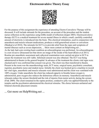 Electroconvulsive Theory Essay
For the purpose of this assignment the experience of attending Electro Convulsive Therapy will be
discussed. It will include rationale for the procedure, an account of the procedure and the student
nurses reflection on the experience using Gibbs model of reflection (Jasper 2003). Electroconvulsive
therapy (ECT) is a medical treatment for severe mental illness in which a small, carefully controlled
amount of electricity is introduced into the brain. This electrical stimulation, used in conjunction with
anaesthesia and muscle relaxant medications, produces a mild generalised seizure or convulsion
(Mankad et al 2010). The rationale for ECT is to provide relief from the signs and symptoms of
mental illnesses such as severe depression, ... Show more content on Helpwriting.net ...
As the lady had a pre existing heart condition an echocardiogram was performed. An echocardiogram
is a non invasive ultrasound test that shows an image of the inside of the heart (Klein et al 2011).
Routine pre anaesthetic assessment and a physical examination were carried out prior to ECT to
ensure the treatment was still viable. Informed consent was also obtained. The ECT was being
administered in theatre in the general hospital. In advance of the treatment the clients vital signs were
checked and it was confirmed that consent was given. The client was then transferred to theatre.
Present in the room was the anaesthesiology team, ECT nurse, surgical nurse, psychiatric consultant,
registrar, psychiatric nurse and student nurse. Initially the client was hooked up to a machine to record
her vital signs, anaesthetic and muscle relaxants were administered and the client was ventilated with
100% oxygen. Under anaesthetic the client has reduced capacity to breathe hence oxygen is
administered, pure oxygen also reduces the deleterious effects on memory. Anaesthesia and muscle
relaxants reduce the seizure threshold and the risk of injuries from motor activity during the seizure
(Fink 2009). The client remained in the supine position, conductive jelly was applied bilaterally to the
temples and the psychiatrist administered the electrical stimulus. The choice between unilateral and
bilateral electrode placement remains
... Get more on HelpWriting.net ...
 