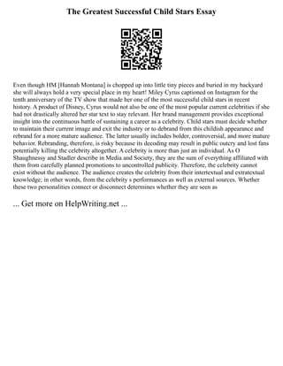 The Greatest Successful Child Stars Essay
Even though HM [Hannah Montana] is chopped up into little tiny pieces and buried in my backyard
she will always hold a very special place in my heart! Miley Cyrus captioned on Instagram for the
tenth anniversary of the TV show that made her one of the most successful child stars in recent
history. A product of Disney, Cyrus would not also be one of the most popular current celebrities if she
had not drastically altered her star text to stay relevant. Her brand management provides exceptional
insight into the continuous battle of sustaining a career as a celebrity. Child stars must decide whether
to maintain their current image and exit the industry or to debrand from this childish appearance and
rebrand for a more mature audience. The latter usually includes bolder, controversial, and more mature
behavior. Rebranding, therefore, is risky because its decoding may result in public outcry and lost fans
potentially killing the celebrity altogether. A celebrity is more than just an individual. As O
Shaughnessy and Stadler describe in Media and Society, they are the sum of everything affiliated with
them from carefully planned promotions to uncontrolled publicity. Therefore, the celebrity cannot
exist without the audience. The audience creates the celebrity from their intertextual and extratextual
knowledge; in other words, from the celebrity s performances as well as external sources. Whether
these two personalities connect or disconnect determines whether they are seen as
... Get more on HelpWriting.net ...
 