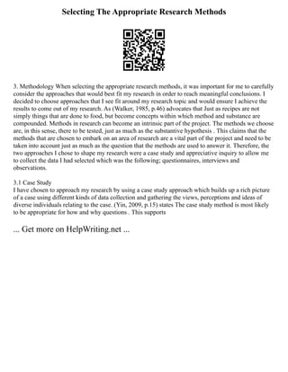 Selecting The Appropriate Research Methods
3. Methodology When selecting the appropriate research methods, it was important for me to carefully
consider the approaches that would best fit my research in order to reach meaningful conclusions. I
decided to choose approaches that I see fit around my research topic and would ensure I achieve the
results to come out of my research. As (Walker, 1985, p.46) advocates that Just as recipes are not
simply things that are done to food, but become concepts within which method and substance are
compounded. Methods in research can become an intrinsic part of the project. The methods we choose
are, in this sense, there to be tested, just as much as the substantive hypothesis . This claims that the
methods that are chosen to embark on an area of research are a vital part of the project and need to be
taken into account just as much as the question that the methods are used to answer it. Therefore, the
two approaches I chose to shape my research were a case study and appreciative inquiry to allow me
to collect the data I had selected which was the following; questionnaires, interviews and
observations.
3.1 Case Study
I have chosen to approach my research by using a case study approach which builds up a rich picture
of a case using different kinds of data collection and gathering the views, perceptions and ideas of
diverse individuals relating to the case. (Yin, 2009, p.15) states The case study method is most likely
to be appropriate for how and why questions . This supports
... Get more on HelpWriting.net ...
 