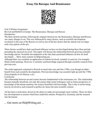 Essay On Baroque And Renaissance
Unit 4 Written Assignment
Revival and Rebirth in Europe: The Renaissance, Baroque and Rococo
Introduction
The three stylistic periods, following the original classical era, the Renaissance, Baroque and Rococo
saw many changes in art. This was influenced by many factors, such as scientific development,
revolution in the case of the Rococo as well as one of the key factors that the church was no longer
such a key patron of the arts.
These factors would have had a profound influence on have art developed during these three periods
preceding the classical era of art. This paper will discuss the relationship between growing scientific
knowledge and art. Scientific developments at the time had a profound influence on how art itself
developed. ... Show more content on Helpwriting.net ...
Although there was certainly an application of realism involved, certainly in easel art. For example,
Dutch realist painting. However, it certainly used knowledge acquired through scientific research from
previous eras.
The realist approach continued to flourish in much later eras until the 1700s, even though art didn t
benefit from such scientific developments. Previous knowledge was essential right up until the 1700s
(Encyclopedia of Art History, n.d.).
Conclusion
The relationship between art and science become fundamental in the renaissance era. This relationship
became mutually beneficial, not only did science help create techniques such as linear perspective or
knowledge of the human anatomy, but science benefited with knowledge. This is due to artists being
heavily involved in such research to perfect art, hence the term scientific realism.
Art has been a motivation, driven by the desire to make art increasingly more realistic. There are three
key developments in science which have aided this realism. Perspective, Geometry and the research
into the human
... Get more on HelpWriting.net ...
 