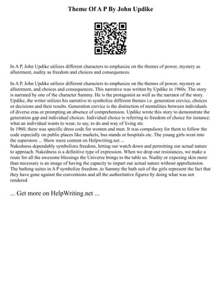 Theme Of A P By John Updike
In A P, John Updike utilizes different characters to emphasize on the themes of power, mystery as
allurement, nudity as freedom and choices and consequences.
In A P, John Updike utilizes different characters to emphasize on the themes of power, mystery as
allurement, and choices and consequences. This narrative was written by Updike in 1960s. The story
is narrated by one of the character Sammy. He is the protagonist as well as the narrator of the story.
Updike, the writer utilizes his narrative to symbolize different themes i.e. generation crevice, choices
or decisions and their results. Generation crevice is the distinction of mentalities between individuals
of diverse eras or prompting an absence of comprehension. Updike wrote this story to demonstrate the
generation gap and individual choices. Individual choice is referring to freedom of choice for instance:
what an individual wants to wear, to say, to do and way of living etc.
In 1960, there was specific dress code for women and men. It was compulsory for them to follow the
code especially on public places like markets, bus stands or hospitals etc. The young girls went into
the superstore ... Show more content on Helpwriting.net ...
Nakedness dependably symbolizes freedom, letting our watch down and permitting our actual nature
to approach. Nakedness is a definitive type of expression. When we drop our resistances, we make a
route for all the awesome blessings the Universe brings to the table us. Nudity or exposing skin more
than necessary is an image of having the capacity to impart our actual nature without apprehension.
The bathing suites in A P symbolize freedom ,to Sammy the bath suit of the girls represent the fact that
they have gone against the conventions and all the authoritative figures by doing what was not
rendered
... Get more on HelpWriting.net ...
 