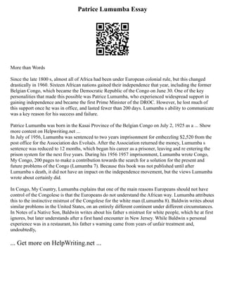 Patrice Lumumba Essay
More than Words
Since the late 1800 s, almost all of Africa had been under European colonial rule, but this changed
drastically in 1960. Sixteen African nations gained their independence that year, including the former
Belgian Congo, which became the Democratic Republic of the Congo on June 30. One of the key
personalities that made this possible was Patrice Lumumba, who experienced widespread support in
gaining independence and became the first Prime Minister of the DROC. However, he lost much of
this support once he was in office, and lasted fewer than 200 days. Lumumba s ability to communicate
was a key reason for his success and failure.
Patrice Lumumba was born in the Kasai Province of the Belgian Congo on July 2, 1925 as a ... Show
more content on Helpwriting.net ...
In July of 1956, Lumumba was sentenced to two years imprisonment for embezzling $2,520 from the
post office for the Association des Evolués. After the Association returned the money, Lumumba s
sentence was reduced to 12 months, which began his career as a prisoner, leaving and re entering the
prison system for the next five years. During his 1956 1957 imprisonment, Lumumba wrote Congo,
My Congo, 200 pages to make a contribution towards the search for a solution for the present and
future problems of the Congo (Lumumba 7). Because this book was not published until after
Lumumba s death, it did not have an impact on the independence movement, but the views Lumumba
wrote about certainly did.
In Congo, My Country, Lumumba explains that one of the main reasons Europeans should not have
control of the Congolese is that the Europeans do not understand the African way. Lumumba attributes
this to the instinctive mistrust of the Congolese for the white man (Lumumba 8). Baldwin writes about
similar problems in the United States, on an entirely different continent under different circumstances.
In Notes of a Native Son, Baldwin writes about his father s mistrust for white people, which he at first
ignores, but later understands after a first hand encounter in New Jersey. While Baldwin s personal
experience was in a restaurant, his father s warning came from years of unfair treatment and,
undoubtedly,
... Get more on HelpWriting.net ...
 