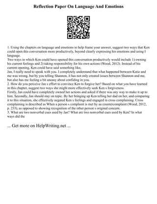 Reflection Paper On Language And Emotions
1. Using the chapters on language and emotions to help frame your answer, suggest two ways that Ken
could open this conversation more productively, beyond clearly expressing his emotions and using I
language.
Two ways in which Ken could have opened this conversation productively would include 1) owning
his current feelings and 2) taking responsibility for his own actions (Wood, 2012). Instead of his
current opening, Ken could have said something like,
Jan, I really need to speak with you. I completely understand that what happened between Katie and
me was wrong, but by you telling Shannon, it has not only created issues between Shannon and me,
but also has me feeling a bit uneasy about confiding in you.
2. How do you perceive Jan s effort to convince Ken to forgive her? Based on what you have learned
in this chapter, suggest two ways she might more effectively seek Ken s forgiveness.
Firstly, Jan could have completely owned her actions and asked if there was any way to make it up to
him. Secondly, Jan should stay on topic. By her bringing up Ken telling her dad on her, and comparing
it to this situation, she effectively negated Ken s feelings and engaged in cross complaining. Cross
complaining is described as When a person s complaint is met by aa countercomplaint (Wood, 2012,
p. 233), as opposed to showing recognition of the other person s original concern.
3. What are two nonverbal cues used by Jan? What are two nonverbal cues used by Ken? In what
ways did the
... Get more on HelpWriting.net ...
 