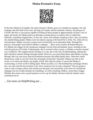 Medea Persuasive Essay
In the play Medea by Euripides, the main character, Medea, goes on a murderous rampage. On said
rampage, she kills both of her sons, the king of Corinth, and her husband s fiancée, the princess of
Corinth. But how is one person capable of killing all those people in approximately an hour? Lots of
anger, obviously, but Medea had to go through a mental process to achieve this so called feat .
Naturally, something triggered her, in this case, Jason, her husband, cheating on her. Later, just before
she started killing people, Medea went into denial; arguing with herself for a while. Yet, when all was
said and done, Medea went into a mania and was basically on an adrenaline high. Through this
process, four people were killed in Medea s rampage. ... Show more content on Helpwriting.net ...
For Medea, her trigger for her murderous rampage was her beloved husband, Jason, cheating on her
with the princess of Corinth. Unfortunately, this is normal in their society, so Medea s reaction seemed
way overblown. This suppressed her feelings in a way, due to the lack of understanding, making her
deal with these intense feelings through murder. However, you must think about what Medea is going
through. She was sent away from her hometown because she killed family there. Then here comes
along Jason, ready to save her from this seemingly eternal hell. Naturally, Medea sees him as her
savior, so in return she thinks very highly of him. But when he cheats, it seems like Medea is
overreacting; as if her world is falling apart. When in reality, it is. Her husband has seemingly left her,
she s an exile, and she has nowhere to go. How would you act in such a situation? You are going to
want to seek revenge at those who caused you this pain; not necessarily in the form of a murderous
rampage, but you would certainly do something. As with everything, Medea s action had a trigger.
Whether this action were a good response or not is up for debate, but know that the murder wasn t
committed out of
... Get more on HelpWriting.net ...
 