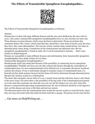 The Effects of Transmissible Spongiform Encephalopathies...
The Effects of Transmissible Spongiform Encephalopathies on Humans
Abstract
Humans have to deal with many different diseases and the ones most disliked are the ones with no
cures. Like cancer, transmissible spongiform encephalopathies have no cure, but they are more rare.
These diseases are prion diseases which cause the brain to deteriorate. Prions are proteins that
sometimes behave like viruses, which mean that they should have some form of nucleic acid, but since
they don t, they cause abnormalities. The nervous system contains many normal prions, but when an
abnormal prion comes along, it transforms all the normal prions into abnormal ones. Bovine
spongiform encephalopathy is found in cattle, but it can be transmitted to humans. ... Show more
content on Helpwriting.net ...
Humans are susceptible to many different diseases and unfortunately, these transmissible spongiform
encephalopathies have death written all over them.
Transmissible Spongiform Encephalopathies 2
Should people really fear eating beef because of the possibility of contracting bovine spongiform
encephalopathy? Probably not since one can only contract this disease through the consumption of
contaminated meat. If a non contaminated part of an infected cow is consumed, the person would not
contract this disease. If one is unfortunate enough to consume a piece of contaminated meat, it is
basically his/her death sentence because his/her brain will slowly deteriorate through abnormal prions
that pass the immune system as a normal prion.
The meats that consumers eat are slabs of a cow s muscle tissue and the infectious meat is only found
in the nerve tissue. Of course there is the possibility of having some of the contaminated meat passed
on to the meat that consumers eat when the cows are cut, but the chances are very slim. Since this
disease is contracted through eating contaminated meat, the site of infection should be in the digestive
tract, yet this disease eats away at the brain and nervous system.
The abnormal prions from the contaminated meat invade the nervous system to reach the brain, where
they eat away and create holes that make the brain look like a sponge. The person slowly loses his/her
... Get more on HelpWriting.net ...
 