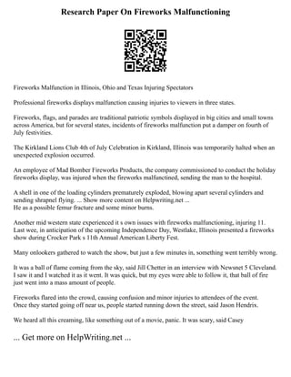 Research Paper On Fireworks Malfunctioning
Fireworks Malfunction in Illinois, Ohio and Texas Injuring Spectators
Professional fireworks displays malfunction causing injuries to viewers in three states.
Fireworks, flags, and parades are traditional patriotic symbols displayed in big cities and small towns
across America, but for several states, incidents of fireworks malfunction put a damper on fourth of
July festivities.
The Kirkland Lions Club 4th of July Celebration in Kirkland, Illinois was temporarily halted when an
unexpected explosion occurred.
An employee of Mad Bomber Fireworks Products, the company commissioned to conduct the holiday
fireworks display, was injured when the fireworks malfunctined, sending the man to the hospital.
A shell in one of the loading cylinders prematurely exploded, blowing apart several cylinders and
sending shrapnel flying. ... Show more content on Helpwriting.net ...
He as a possible femur fracture and some minor burns.
Another mid western state experienced it s own issues with fireworks malfunctioning, injuring 11.
Last wee, in anticipation of the upcoming Independence Day, Westlake, Illinois presented a fireworks
show during Crocker Park s 11th Annual American Liberty Fest.
Many onlookers gathered to watch the show, but just a few minutes in, something went terribly wrong.
It was a ball of flame coming from the sky, said Jill Chetter in an interview with Newsnet 5 Cleveland.
I saw it and I watched it as it went. It was quick, but my eyes were able to follow it, that ball of fire
just went into a mass amount of people.
Fireworks flared into the crowd, causing confusion and minor injuries to attendees of the event.
Once they started going off near us, people started running down the street, said Jason Hendrix.
We heard all this creaming, like something out of a movie, panic. It was scary, said Casey
... Get more on HelpWriting.net ...
 