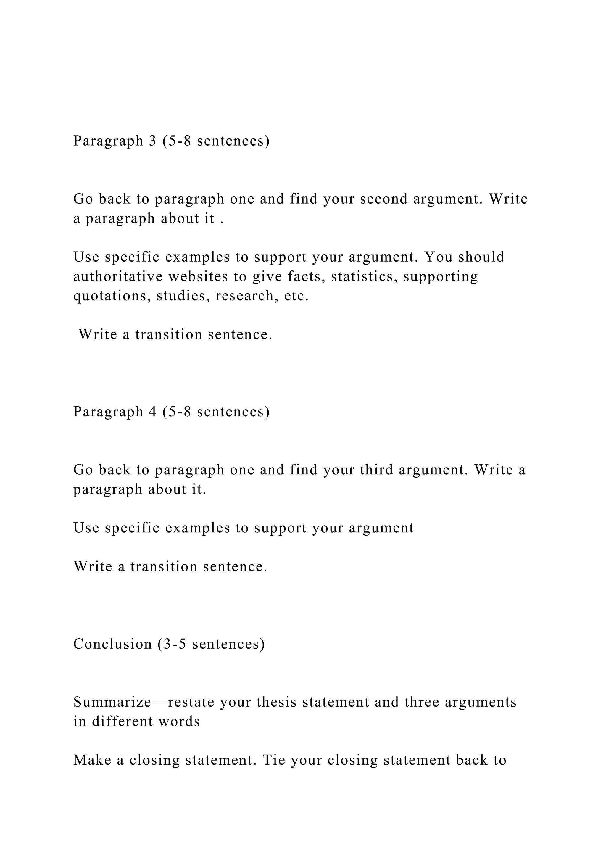 Paragraph 3 (5-8 sentences)
Go back to paragraph one and find your second argument. Write
a paragraph about it .
Use specific examples to support your argument. You should
authoritative websites to give facts, statistics, supporting
quotations, studies, research, etc.
Write a transition sentence.
Paragraph 4 (5-8 sentences)
Go back to paragraph one and find your third argument. Write a
paragraph about it.
Use specific examples to support your argument
Write a transition sentence.
Conclusion (3-5 sentences)
Summarize—restate your thesis statement and three arguments
in different words
Make a closing statement. Tie your closing statement back to
 