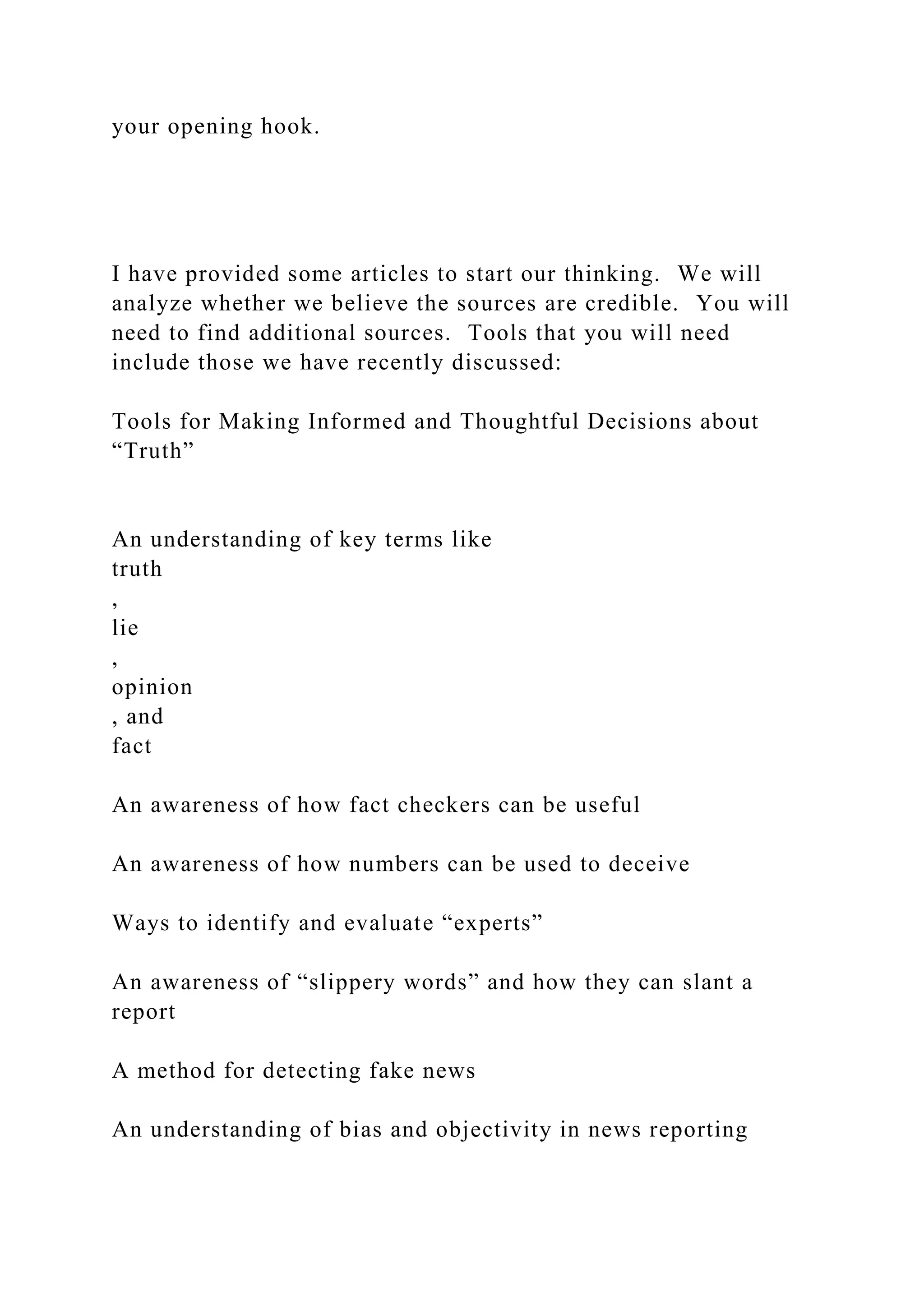 your opening hook.
I have provided some articles to start our thinking. We will
analyze whether we believe the sources are credible. You will
need to find additional sources. Tools that you will need
include those we have recently discussed:
Tools for Making Informed and Thoughtful Decisions about
“Truth”
An understanding of key terms like
truth
,
lie
,
opinion
, and
fact
An awareness of how fact checkers can be useful
An awareness of how numbers can be used to deceive
Ways to identify and evaluate “experts”
An awareness of “slippery words” and how they can slant a
report
A method for detecting fake news
An understanding of bias and objectivity in news reporting
 