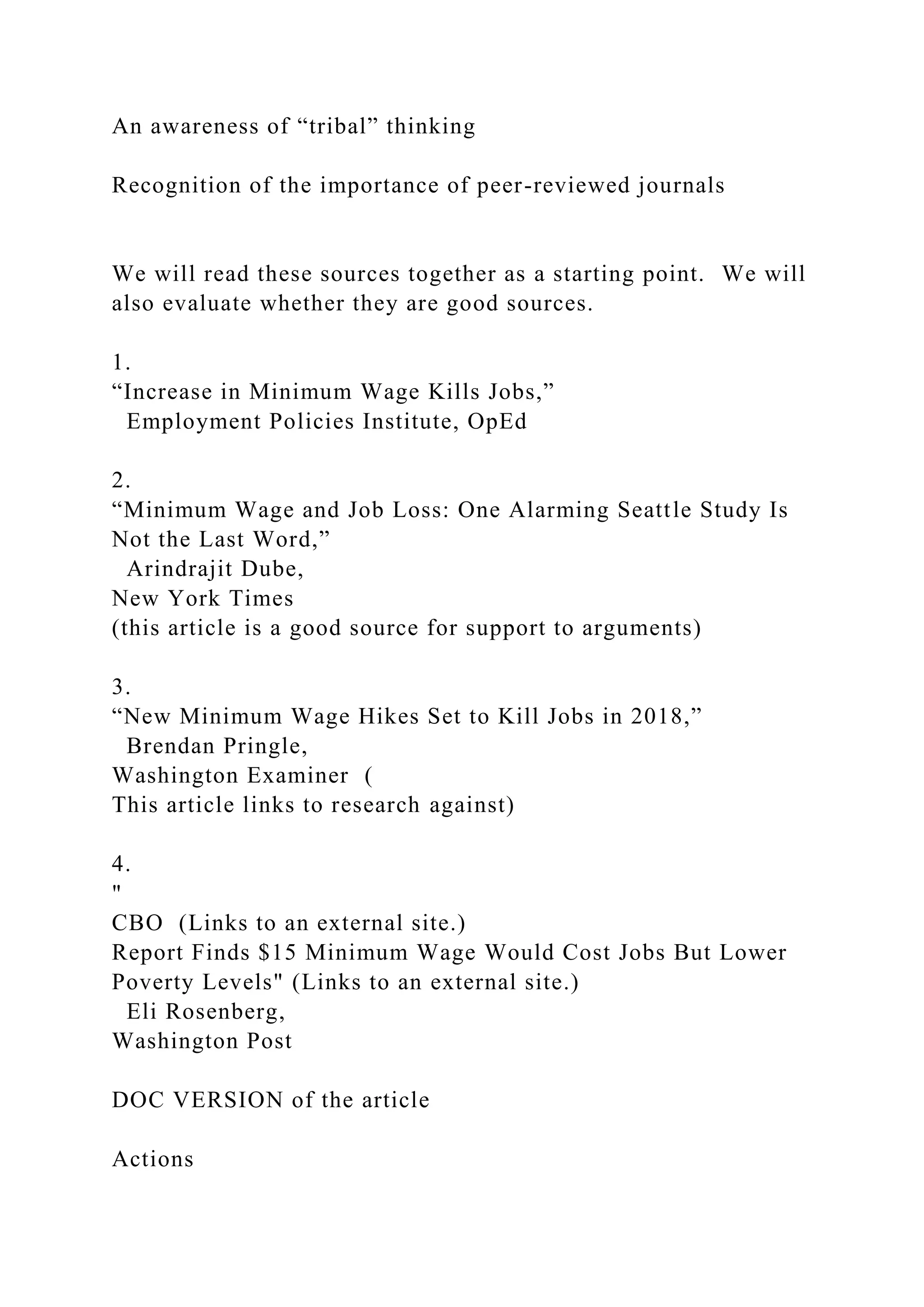 An awareness of “tribal” thinking
Recognition of the importance of peer-reviewed journals
We will read these sources together as a starting point. We will
also evaluate whether they are good sources.
1.
“Increase in Minimum Wage Kills Jobs,”
Employment Policies Institute, OpEd
2.
“Minimum Wage and Job Loss: One Alarming Seattle Study Is
Not the Last Word,”
Arindrajit Dube,
New York Times
(this article is a good source for support to arguments)
3.
“New Minimum Wage Hikes Set to Kill Jobs in 2018,”
Brendan Pringle,
Washington Examiner (
This article links to research against)
4.
"
CBO (Links to an external site.)
Report Finds $15 Minimum Wage Would Cost Jobs But Lower
Poverty Levels" (Links to an external site.)
Eli Rosenberg,
Washington Post
DOC VERSION of the article
Actions
 