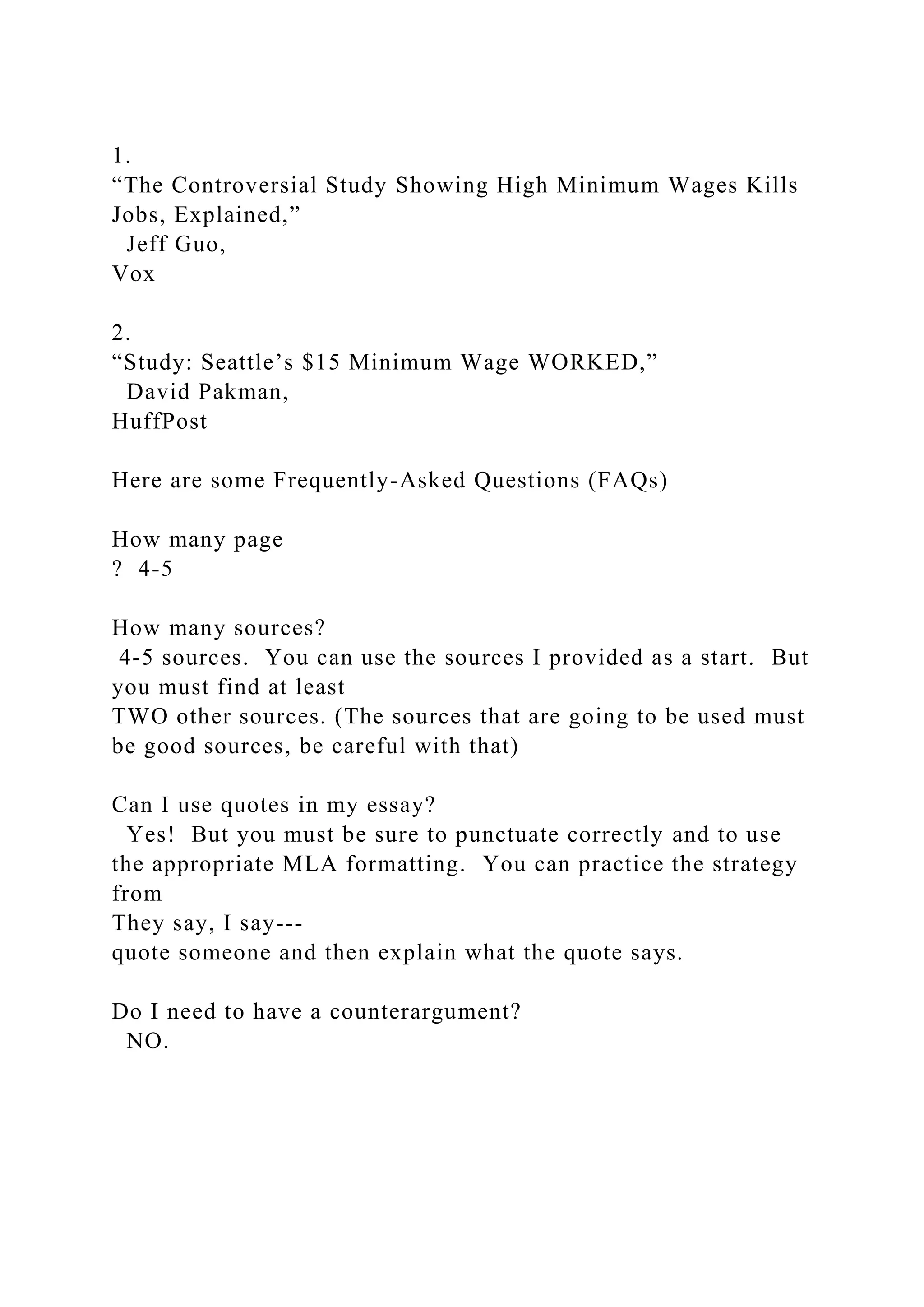 1.
“The Controversial Study Showing High Minimum Wages Kills
Jobs, Explained,”
Jeff Guo,
Vox
2.
“Study: Seattle’s $15 Minimum Wage WORKED,”
David Pakman,
HuffPost
Here are some Frequently-Asked Questions (FAQs)
How many page
? 4-5
How many sources?
4-5 sources. You can use the sources I provided as a start. But
you must find at least
TWO other sources. (The sources that are going to be used must
be good sources, be careful with that)
Can I use quotes in my essay?
Yes! But you must be sure to punctuate correctly and to use
the appropriate MLA formatting. You can practice the strategy
from
They say, I say---
quote someone and then explain what the quote says.
Do I need to have a counterargument?
NO.
 