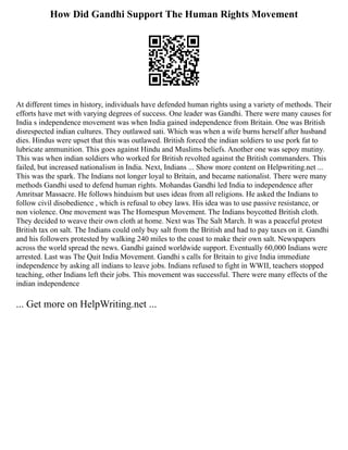 How Did Gandhi Support The Human Rights Movement
At different times in history, individuals have defended human rights using a variety of methods. Their
efforts have met with varying degrees of success. One leader was Gandhi. There were many causes for
India s independence movement was when India gained independence from Britain. One was British
disrespected indian cultures. They outlawed sati. Which was when a wife burns herself after husband
dies. Hindus were upset that this was outlawed. British forced the indian soldiers to use pork fat to
lubricate ammunition. This goes against Hindu and Muslims beliefs. Another one was sepoy mutiny.
This was when indian soldiers who worked for British revolted against the British commanders. This
failed, but increased nationalism in India. Next, Indians ... Show more content on Helpwriting.net ...
This was the spark. The Indians not longer loyal to Britain, and became nationalist. There were many
methods Gandhi used to defend human rights. Mohandas Gandhi led India to independence after
Amritsar Massacre. He follows hinduism but uses ideas from all religions. He asked the Indians to
follow civil disobedience , which is refusal to obey laws. His idea was to use passive resistance, or
non violence. One movement was The Homespun Movement. The Indians boycotted British cloth.
They decided to weave their own cloth at home. Next was The Salt March. It was a peaceful protest
British tax on salt. The Indians could only buy salt from the British and had to pay taxes on it. Gandhi
and his followers protested by walking 240 miles to the coast to make their own salt. Newspapers
across the world spread the news. Gandhi gained worldwide support. Eventually 60,000 Indians were
arrested. Last was The Quit India Movement. Gandhi s calls for Britain to give India immediate
independence by asking all indians to leave jobs. Indians refused to fight in WWII, teachers stopped
teaching, other Indians left their jobs. This movement was successful. There were many effects of the
indian independence
... Get more on HelpWriting.net ...
 