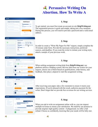 💐Persuasive Writing On
Abortion. How To Write A
1. Step
To get started, you must first create an account on site HelpWriting.net.
The registration process is quick and simple, taking just a few moments.
During this process, you will need to provide a password and a valid email
address.
2. Step
In order to create a "Write My Paper For Me" request, simply complete the
10-minute order form. Provide the necessary instructions, preferred
sources, and deadline. If you want the writer to imitate your writing style,
attach a sample of your previous work.
3. Step
When seeking assignment writing help from HelpWriting.net, our
platform utilizes a bidding system. Review bids from our writers for your
request, choose one of them based on qualifications, order history, and
feedback, then place a deposit to start the assignment writing.
4. Step
After receiving your paper, take a few moments to ensure it meets your
expectations. If you're pleased with the result, authorize payment for the
writer. Don't forget that we provide free revisions for our writing services.
5. Step
When you opt to write an assignment online with us, you can request
multiple revisions to ensure your satisfaction. We stand by our promise to
provide original, high-quality content - if plagiarized, we offer a full
refund. Choose us confidently, knowing that your needs will be fully met.
💐Persuasive Writing On Abortion. How To Write A 💐Persuasive Writing On Abortion. How To Write A
 