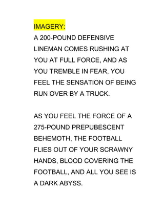 IMAGERY:
A 200-POUND DEFENSIVE
LINEMAN COMES RUSHING AT
YOU AT FULL FORCE, AND AS
YOU TREMBLE IN FEAR, YOU
FEEL THE SENSATION OF BEING
RUN OVER BY A TRUCK.


AS YOU FEEL THE FORCE OF A
275-POUND PREPUBESCENT
BEHEMOTH, THE FOOTBALL
FLIES OUT OF YOUR SCRAWNY
HANDS, BLOOD COVERING THE
FOOTBALL, AND ALL YOU SEE IS
A DARK ABYSS.
 