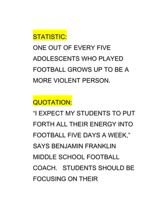 STATISTIC:
ONE OUT OF EVERY FIVE
ADOLESCENTS WHO PLAYED
FOOTBALL GROWS UP TO BE A
MORE VIOLENT PERSON.


QUOTATION:
“I EXPECT MY STUDENTS TO PUT
FORTH ALL THEIR ENERGY INTO
FOOTBALL FIVE DAYS A WEEK,”
SAYS BENJAMIN FRANKLIN
MIDDLE SCHOOL FOOTBALL
COACH. STUDENTS SHOULD BE
FOCUSING ON THEIR
 