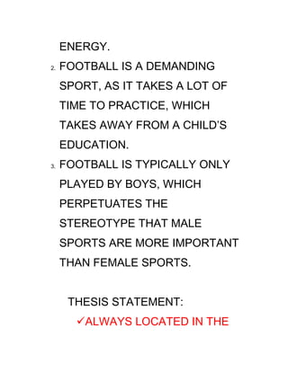 ENERGY.
2.   FOOTBALL IS A DEMANDING
     SPORT, AS IT TAKES A LOT OF
     TIME TO PRACTICE, WHICH
     TAKES AWAY FROM A CHILD’S
     EDUCATION.
3.   FOOTBALL IS TYPICALLY ONLY
     PLAYED BY BOYS, WHICH
     PERPETUATES THE
     STEREOTYPE THAT MALE
     SPORTS ARE MORE IMPORTANT
     THAN FEMALE SPORTS.


      THESIS STATEMENT:
       ALWAYS LOCATED IN THE
 