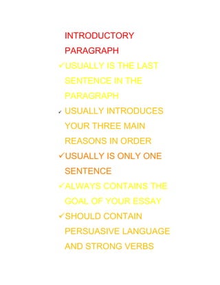 INTRODUCTORY
    PARAGRAPH
USUALLY IS THE LAST
    SENTENCE IN THE
    PARAGRAPH
   USUALLY INTRODUCES
    YOUR THREE MAIN
    REASONS IN ORDER
USUALLY IS ONLY ONE
    SENTENCE
ALWAYS CONTAINS THE
    GOAL OF YOUR ESSAY
SHOULD CONTAIN
    PERSUASIVE LANGUAGE
    AND STRONG VERBS
 