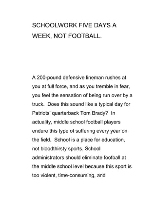 SCHOOLWORK FIVE DAYS A
WEEK, NOT FOOTBALL.




A 200-pound defensive lineman rushes at
you at full force, and as you tremble in fear,
you feel the sensation of being run over by a
truck. Does this sound like a typical day for
Patriots’ quarterback Tom Brady? In
actuality, middle school football players
endure this type of suffering every year on
the field. School is a place for education,
not bloodthirsty sports. School
administrators should eliminate football at
the middle school level because this sport is
too violent, time-consuming, and
 