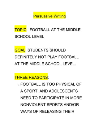 Persuasive Writing


TOPIC: FOOTBALL AT THE MIDDLE
SCHOOL LEVEL


GOAL: STUDENTS SHOULD
DEFINITELY NOT PLAY FOOTBALL
AT THE MIDDLE SCHOOL LEVEL.


THREE REASONS:
 1.   FOOTBALL IS TOO PHYSICAL OF
      A SPORT, AND ADOLESCENTS
      NEED TO PARTICIPATE IN MORE
      NONVIOLENT SPORTS AND/OR
      WAYS OF RELEASING THEIR
 