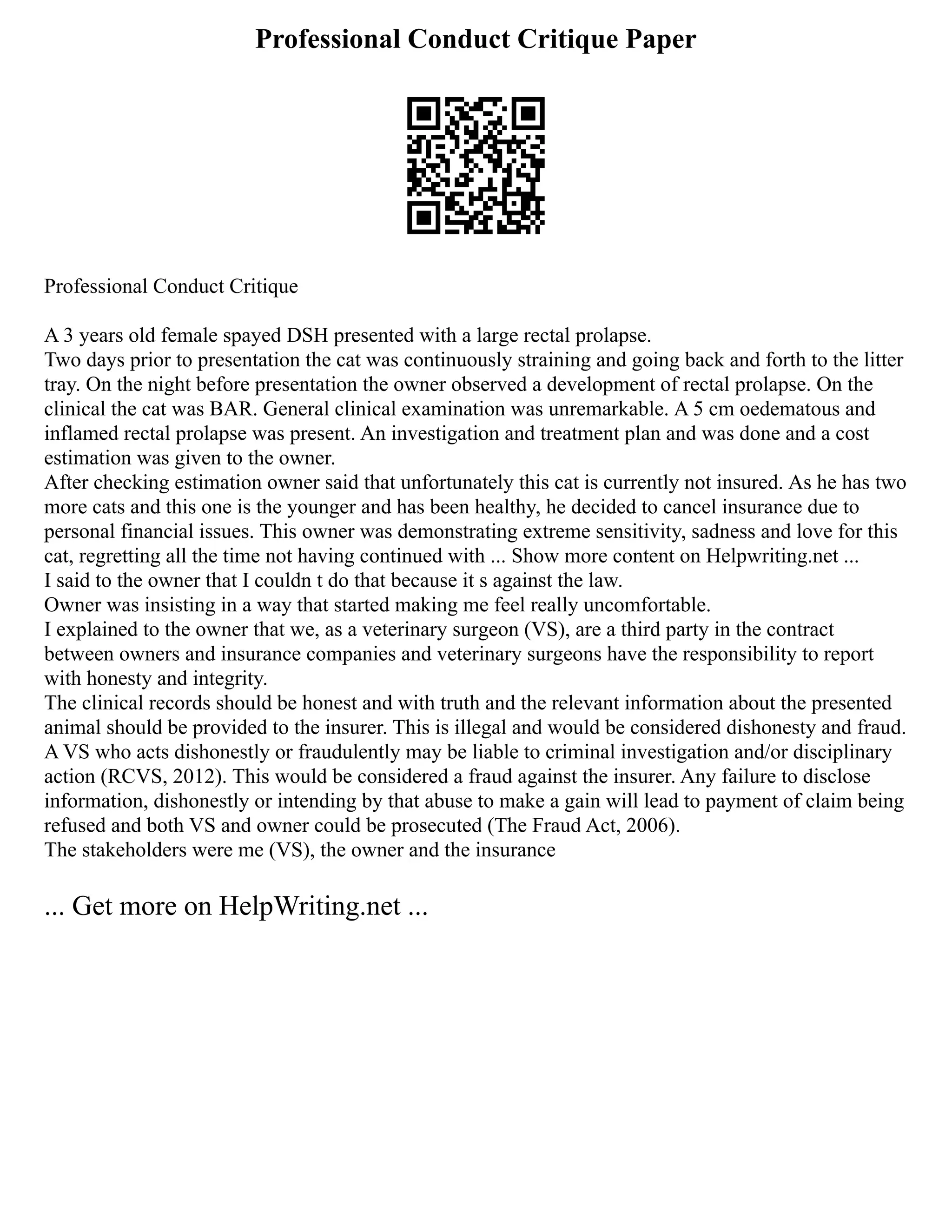 Professional Conduct Critique Paper
Professional Conduct Critique
A 3 years old female spayed DSH presented with a large rectal prolapse.
Two days prior to presentation the cat was continuously straining and going back and forth to the litter
tray. On the night before presentation the owner observed a development of rectal prolapse. On the
clinical the cat was BAR. General clinical examination was unremarkable. A 5 cm oedematous and
inflamed rectal prolapse was present. An investigation and treatment plan and was done and a cost
estimation was given to the owner.
After checking estimation owner said that unfortunately this cat is currently not insured. As he has two
more cats and this one is the younger and has been healthy, he decided to cancel insurance due to
personal financial issues. This owner was demonstrating extreme sensitivity, sadness and love for this
cat, regretting all the time not having continued with ... Show more content on Helpwriting.net ...
I said to the owner that I couldn t do that because it s against the law.
Owner was insisting in a way that started making me feel really uncomfortable.
I explained to the owner that we, as a veterinary surgeon (VS), are a third party in the contract
between owners and insurance companies and veterinary surgeons have the responsibility to report
with honesty and integrity.
The clinical records should be honest and with truth and the relevant information about the presented
animal should be provided to the insurer. This is illegal and would be considered dishonesty and fraud.
A VS who acts dishonestly or fraudulently may be liable to criminal investigation and/or disciplinary
action (RCVS, 2012). This would be considered a fraud against the insurer. Any failure to disclose
information, dishonestly or intending by that abuse to make a gain will lead to payment of claim being
refused and both VS and owner could be prosecuted (The Fraud Act, 2006).
The stakeholders were me (VS), the owner and the insurance
... Get more on HelpWriting.net ...
 