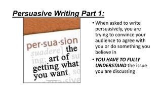 Persuasive Writing Part 1:
• When asked to write
persuasively, you are
trying to convince your
audience to agree with
you or do something you
believe in
• YOU HAVE TO FULLY
UNDERSTAND the issue
you are discussing

 
