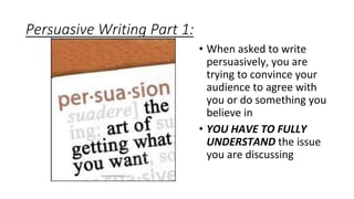 Persuasive Writing Part 1:
• When asked to write
persuasively, you are
trying to convince your
audience to agree with
you or do something you
believe in
• YOU HAVE TO FULLY
UNDERSTAND the issue
you are discussing
 