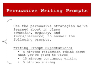 Persuasive Writing Prompts

  Use the persuasive strategies we’ve
  learned about in class
  (emotion, urgency, and
  facts/research) to answer the
  following prompts.

  Writing Prompt Expectations:
    • 5 minutes reflection (think about
    what you’re going to write)
    • 15 minutes continuous writing
    • 5 minutes sharing
 