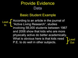 Provide EvidenceDataBasic Student ExampleAccording to an article in the journal of “Active Living Research”, studies involving 58,000 students between 1967 and 2006 show that kids who are more physically active do better academically. What is obvious here is that kids need P.E. to do well in other subjects.Lead InLead Out