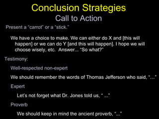 Conclusion StrategiesCall to Action Present a “carrot” or a “stick.”We have a choice to make. We can either do X and [this will happen] or we can do Y [and this will happen]. I hope we will choose wisely, etc.  Answer... “So what?”Testimony:Well-respected non-expertWe should remember the words of Thomas Jefferson who said, “…”ExpertLet’s not forget what Dr. Jones told us, “ ...”ProverbWe should keep in mind the ancient proverb, “...”