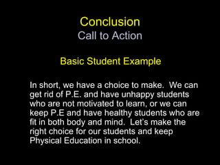 ConclusionCall to ActionBasic Student Example	In short, we have a choice to make.  We can get rid of P.E. and have unhappy students who are not motivated to learn, or we can keep P.E and have healthy students who are fit in both body and mind.  Let’s make the right choice for our students and keep Physical Education in school.