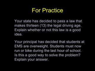 For Practice	Your state has decided to pass a law that makes thirteen (13) the legal driving age. Explain whether or not this law is a good idea. 	Your principal has decided that students at EMS are overweight. Students must now run or bike during the last hour of school. Is this a good way to solve the problem? Explain your answer. 