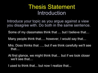 Thesis StatementIntroductionIntroduce your topic as you argue against a view you disagree with. Do both in the same sentence. Some of my classmates think that … but I believe that… Many people think that…. however, I would say that… Mrs. Doss thinks that …, but if we think carefully we’ll see that…At first glance, we might think that… but if we look closer we’ll see that…I used to think that... but now I realize that...