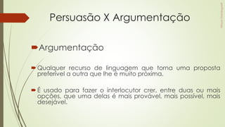 Persuasão X Argumentação
Argumentação
Qualquer recurso de linguagem que torna uma proposta
preferível a outra que lhe é muito próxima.
É usado para fazer o interlocutor crer, entre duas ou mais
opções, que uma delas é mais provável, mais possível, mais
desejável.
 