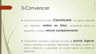 3-Convencer
 Convencer procede do Latim “Convincere” que significa “persuadir
com argumentos, razões ou fatos, apresentando provas ou
argumentos”, ou ainda “vencer completamente”.
 Tecnicamente convencer é persuadir por meio de provas lógicas:
indutivas (exemplos) ou dedutivas (argumentos). Está ligada, portanto, ao
domínio intelectual, a capacidade do consultor ganhar do cliente em
argumentos.
 