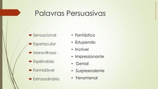 Palavras Persuasivas
 Sensacional
 Espetacular
 Maravilhoso
 Esplêndido
 Formidável
 Extraordinário
• Fantástico
• Estupendo
• Incrível
• Impressionante
• Genial
• Surpreendente
• Fenomenal
 