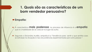 1. Quais são as características de um
bom vendedor persuasivo?
Empatia:
 A característica mais poderosa no processo de influencia é a empatia,
que é a habilidade de se colocar no lugar do outro.
 Segundo o Dicionário Aurélio, empatia é a “Tendência para sentir o que sentiria caso
se estivesse na situação e nas circunstâncias experimentadas por outra pessoa ”.
 