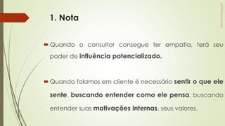 1. Nota
Quando o consultor consegue ter empatia, terá seu
poder de influência potencializado.
Quando falamos em cliente é necessário sentir o que ele
sente, buscando entender como ele pensa, buscando
entender suas motivações internas, seus valores.
 