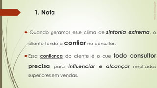 1. Nota
 Quando geramos esse clima de sintonia extrema, o
cliente tende a confiar no consultor.
Essa confiança do cliente é o que todo consultor
precisa para influenciar e alcançar resultados
superiores em vendas.
 
