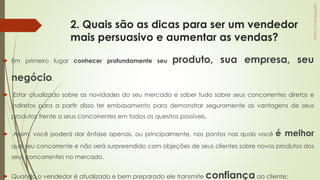 2. Quais são as dicas para ser um vendedor
mais persuasivo e aumentar as vendas?
 Em primeiro lugar conhecer profundamente seu produto, sua empresa, seu
negócio.
 Estar atualizado sobre as novidades do seu mercado e saber tudo sobre seus concorrentes diretos e
indiretos para a partir disso ter embasamento para demonstrar seguramente as vantagens de seus
produtos frente a seus concorrentes em todos os quesitos possíveis.
 Assim, você poderá dar ênfase apenas, ou principalmente, nos pontos nas quais você é melhor
que seu concorrente e não será surpreendido com objeções de seus clientes sobre novos produtos dos
seus concorrentes no mercado.
 Quando o vendedor é atualizado e bem preparado ele transmite confiança ao cliente;
 
