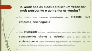 2. Quais são as dicas para ser um vendedor
mais persuasivo e aumentar as vendas?
 Em primeiro lugar conhecer profundamente seu produto, sua
empresa, seu negócio.
 Estar atualizado sobre as novidades do seu mercado e saber tudo sobre seus
concorrentes diretos e indiretos para a partir disso ter
embasamento para demonstrar seguramente as vantagens de seus
produtos frente a seus concorrentes em todos os quesitos possíveis.

 