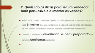 2. Quais são as dicas para ser um vendedor
mais persuasivo e aumentar as vendas?
 Assim, você poderá dar ênfase apenas, ou principalmente, nos pontos nas quais
você é melhor que seu concorrente e não será surpreendido com objeções
de seus clientes sobre novos produtos dos seus concorrentes no mercado.
 Quando o vendedor é atualizado e bem preparado ele
transmite confiança ao cliente;

 