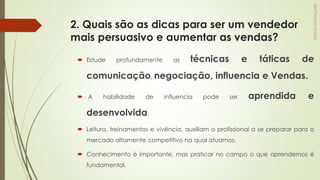 2. Quais são as dicas para ser um vendedor
mais persuasivo e aumentar as vendas?
 Estude profundamente as técnicas e táticas de
comunicação, negociação, influencia e Vendas.
 A habilidade de influencia pode ser aprendida e
desenvolvida.
 Leitura, treinamentos e vivência, auxiliam o profissional a se preparar para o
mercado altamente competitivo na qual atuamos.
 Conhecimento é importante, mas praticar no campo o que aprendemos é
fundamental.
 