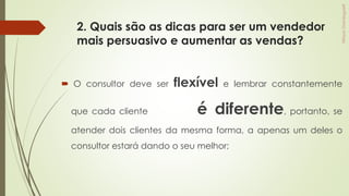 2. Quais são as dicas para ser um vendedor
mais persuasivo e aumentar as vendas?
 O consultor deve ser flexível e lembrar constantemente
que cada cliente é diferente, portanto, se
atender dois clientes da mesma forma, a apenas um deles o
consultor estará dando o seu melhor;
 