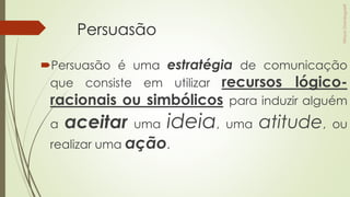 Persuasão
Persuasão é uma estratégia de comunicação
que consiste em utilizar recursos lógico-
racionais ou simbólicos para induzir alguém
a aceitar uma ideia, uma atitude, ou
realizar uma ação.
 
