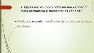 2. Quais são as dicas para ser um vendedor
mais persuasivo e aumentar as vendas?
 Praticar a empatia (habilidade de se colocar no lugar
do cliente)
 